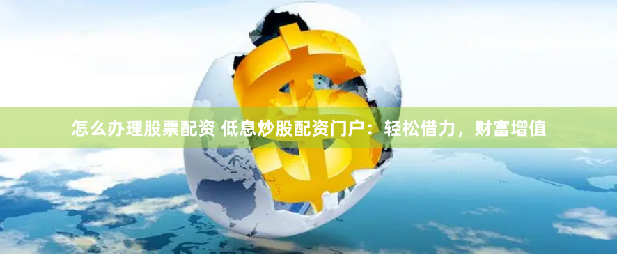 怎么办理股票配资 低息炒股配资门户：轻松借力，财富增值