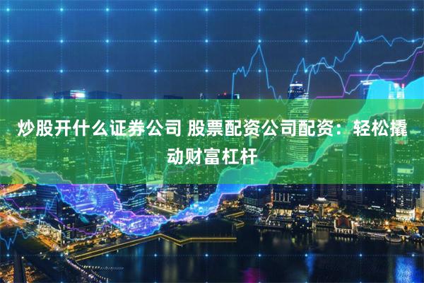 炒股开什么证券公司 股票配资公司配资：轻松撬动财富杠杆