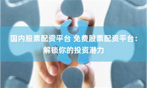 国内股票配资平台 免费股票配资平台：解锁你的投资潜力