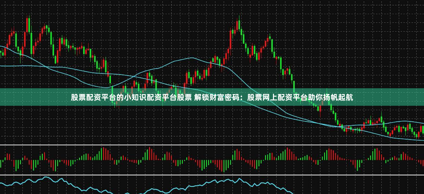 股票配资平台的小知识配资平台股票 解锁财富密码：股票网上配资平台助你扬帆起航