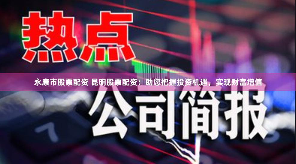 永康市股票配资 昆明股票配资：助您把握投资机遇，实现财富增值