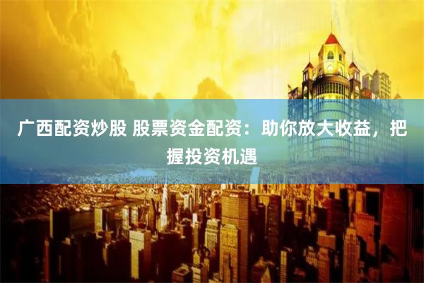 广西配资炒股 股票资金配资：助你放大收益，把握投资机遇