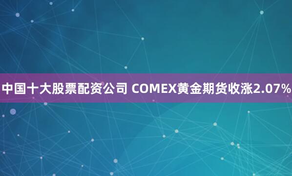 中国十大股票配资公司 COMEX黄金期货收涨2.07%