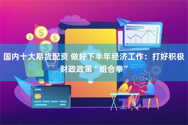 国内十大期货配资 做好下半年经济工作：打好积极财政政策“组合拳”