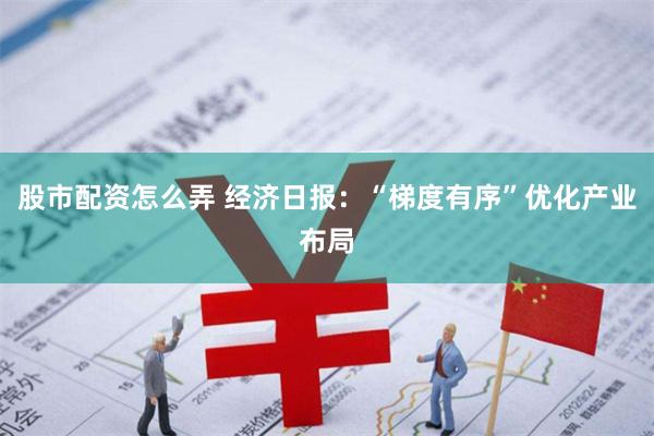 股市配资怎么弄 经济日报：“梯度有序”优化产业布局