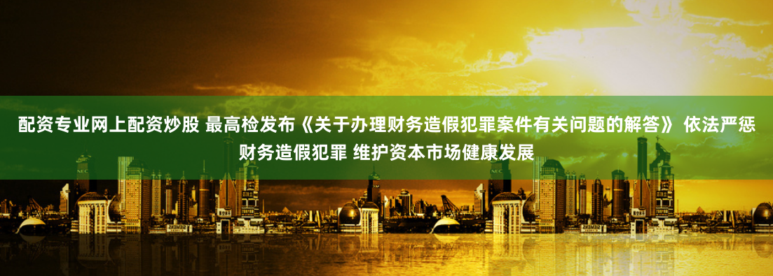 配资专业网上配资炒股 最高检发布《关于办理财务造假犯罪案件有关问题的解答》 依法严惩财务造假犯罪 维护资本市场健康发展