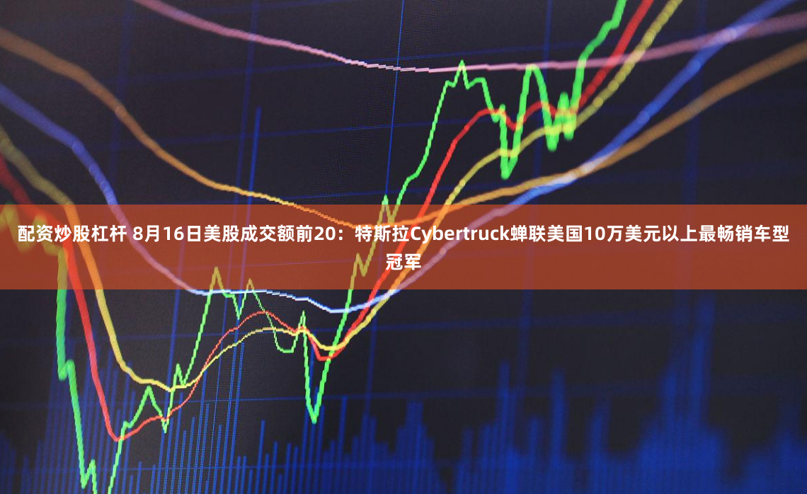 配资炒股杠杆 8月16日美股成交额前20：特斯拉Cybertruck蝉联美国10万美元以上最畅销车型冠军