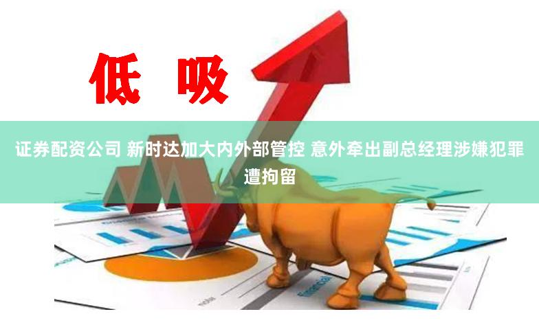 证券配资公司 新时达加大内外部管控 意外牵出副总经理涉嫌犯罪遭拘留