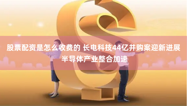 股票配资是怎么收费的 长电科技44亿并购案迎新进展 半导体产业整合加速
