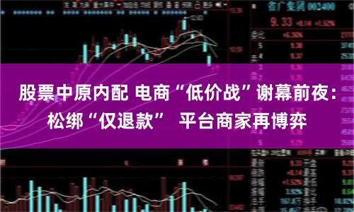 股票中原内配 电商“低价战”谢幕前夜：松绑“仅退款”  平台商家再博弈