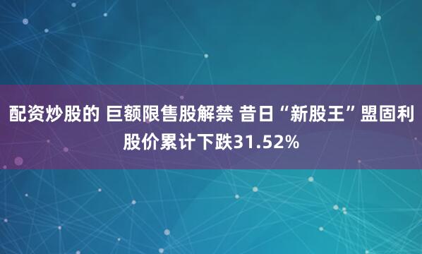 配资炒股的 巨额限售股解禁 昔日“新股王”盟固利股价累计下跌31.52%