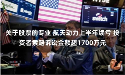 关于股票的专业 航天动力上半年续亏 投资者索赔诉讼金额超1700万元