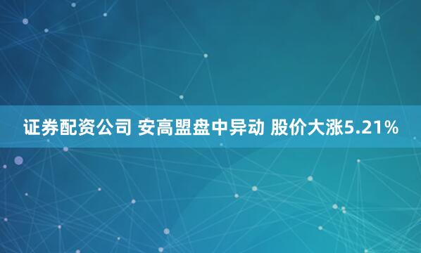证券配资公司 安高盟盘中异动 股价大涨5.21%