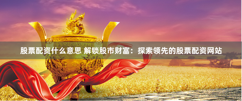 股票配资什么意思 解锁股市财富：探索领先的股票配资网站