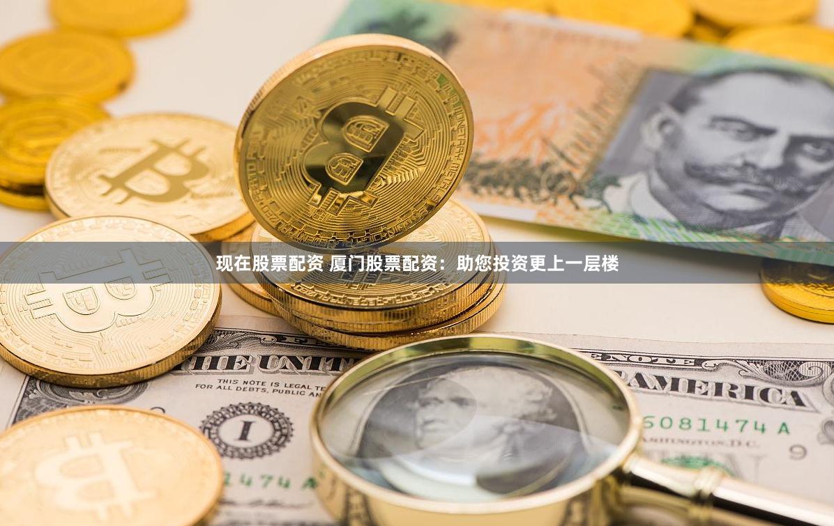 现在股票配资 厦门股票配资：助您投资更上一层楼