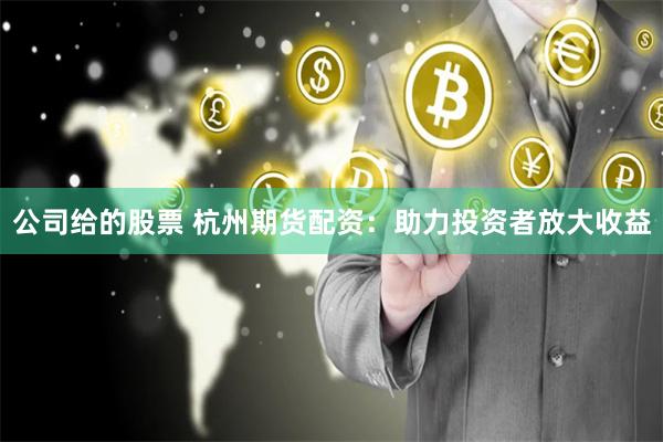 公司给的股票 杭州期货配资:助力投资者放大收益