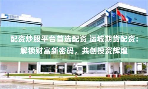 配资炒股平台首选配资 运城期货配资:解锁财富新密码,共创投资辉煌