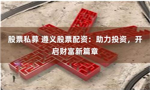 股票私募 遵义股票配资：助力投资，开启财富新篇章