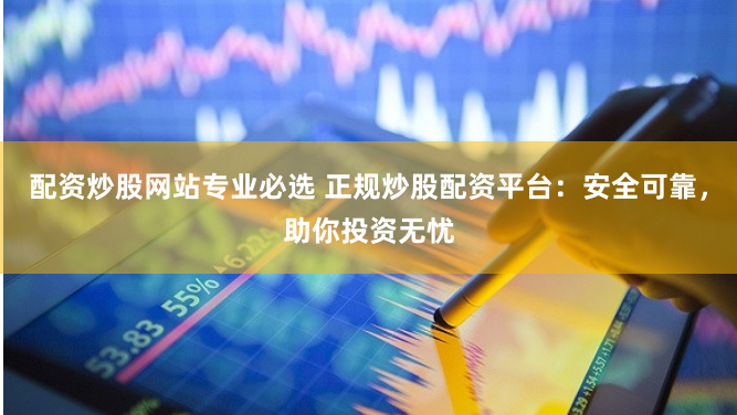 配资炒股网站专业必选 正规炒股配资平台：安全可靠，助你投资无忧