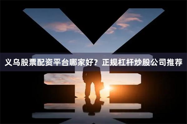 义乌股票配资平台哪家好？正规杠杆炒股公司推荐