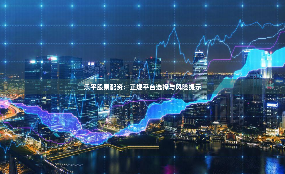 乐平股票配资：正规平台选择与风险提示